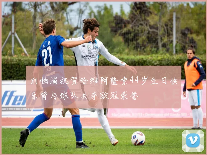 利物浦祝贺哈维阿隆索44岁生日快乐曾与球队共夺欧冠荣誉