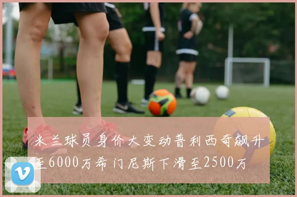 米兰球员身价大变动普利西奇飙升至6000万希门尼斯下滑至2500万