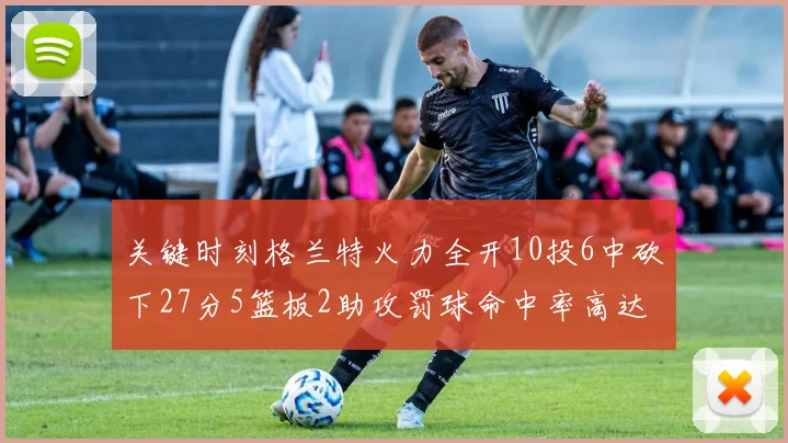 关键时刻格兰特火力全开10投6中砍下27分5篮板2助攻罚球命中率高达857