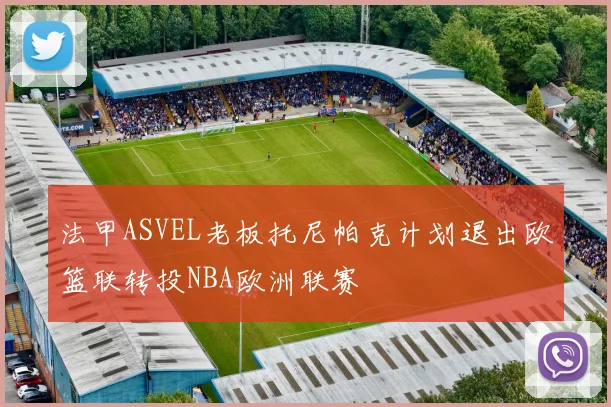 法甲ASVEL老板托尼帕克计划退出欧篮联转投NBA欧洲联赛