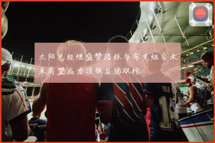 太阳总经理盛赞格林与布克组合未来有望成为顶级后场双枪
