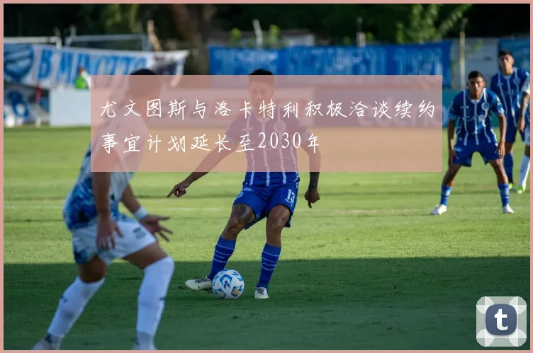 尤文图斯与洛卡特利积极洽谈续约事宜计划延长至2030年