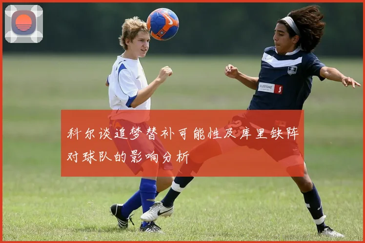 科尔谈追梦替补可能性及库里缺阵对球队的影响分析