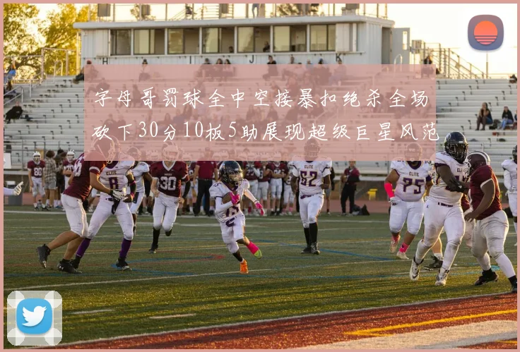 字母哥罚球全中空接暴扣绝杀全场砍下30分10板5助展现超级巨星风范