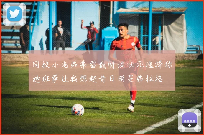 同校小老弟弗雷戴特谈状元选择称迪班萨让我想起昔日明星弗拉格