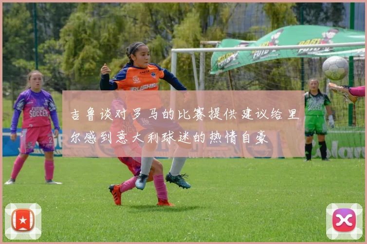 吉鲁谈对罗马的比赛提供建议给里尔感到意大利球迷的热情自豪