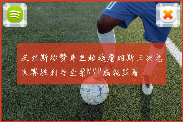 皮尔斯称赞库里超越詹姆斯三次总决赛胜利与全票MVP成就显著