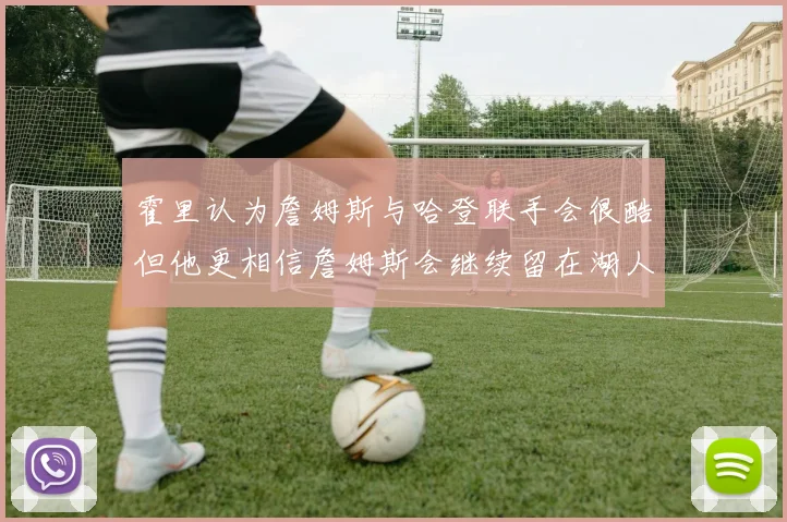 霍里认为詹姆斯与哈登联手会很酷但他更相信詹姆斯会继续留在湖人