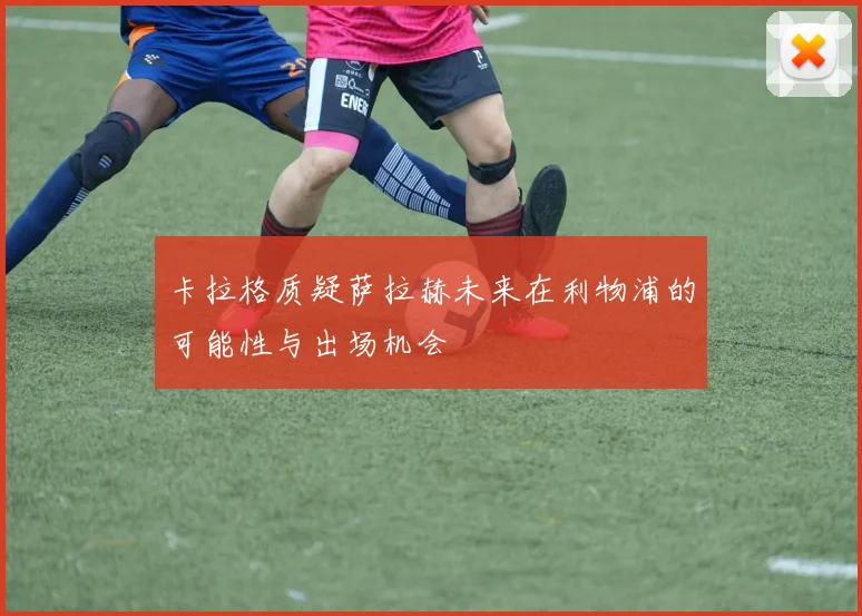 卡拉格质疑萨拉赫未来在利物浦的可能性与出场机会