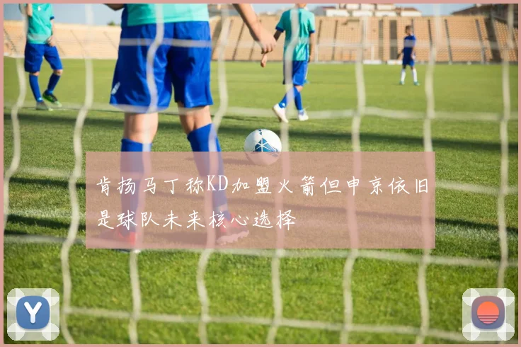 肯扬马丁称KD加盟火箭但申京依旧是球队未来核心选择