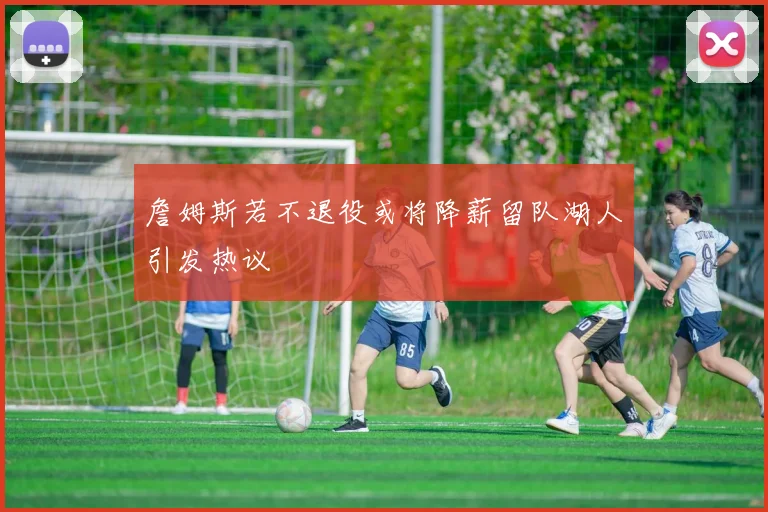 詹姆斯若不退役或将降薪留队湖人引发热议