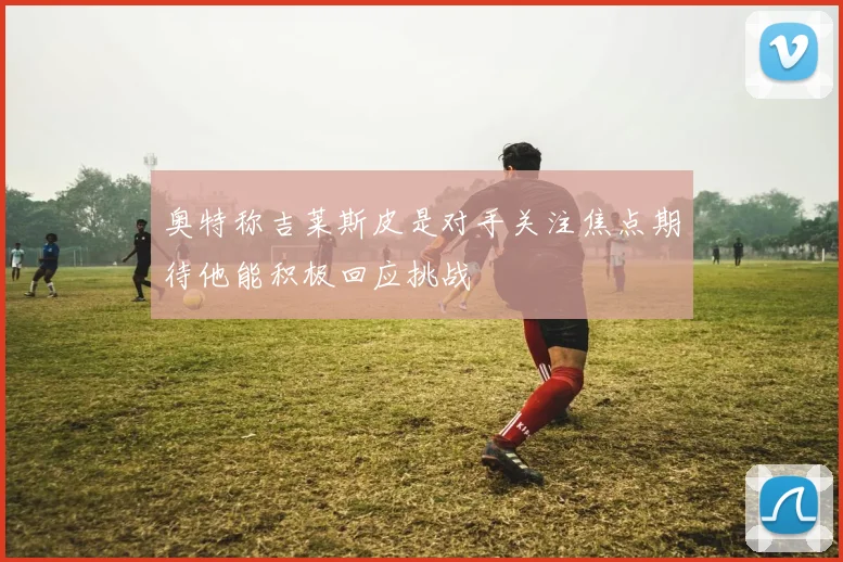 奥特称吉莱斯皮是对手关注焦点期待他能积极回应挑战