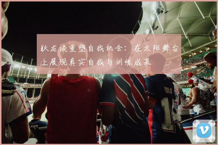 狄龙谈重塑自我机会：在太阳舞台上展现真实自我与训练成果