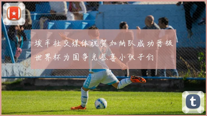 埃辛社交媒体祝贺加纳队成功晋级世界杯为国争光恭喜小伙子们