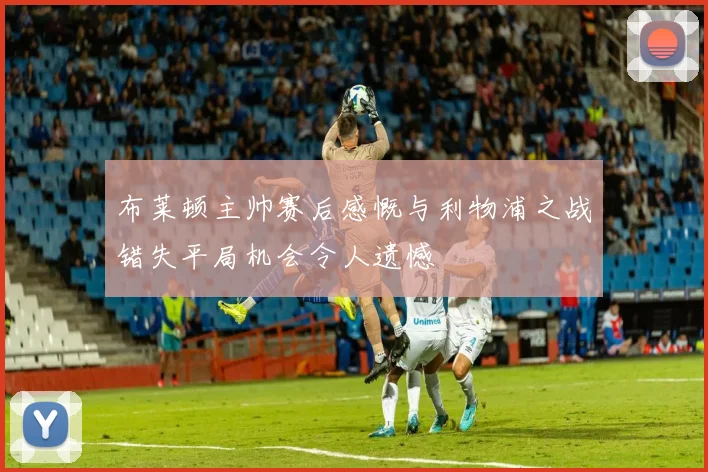 布莱顿主帅赛后感慨与利物浦之战错失平局机会令人遗憾