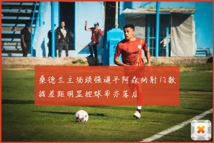 桑德兰主场顽强逼平阿森纳射门数据差距明显控球率亦落后