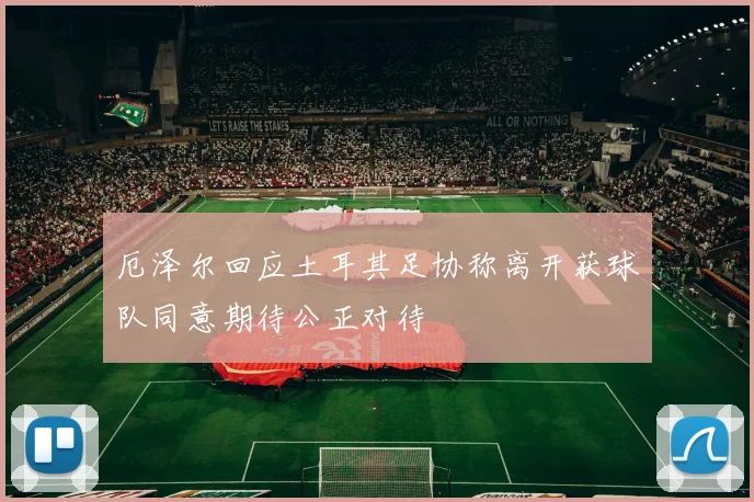 厄泽尔回应土耳其足协称离开获球队同意期待公正对待