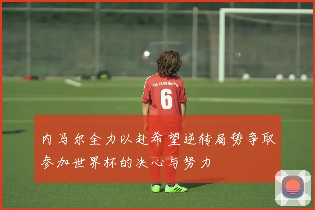 内马尔全力以赴希望逆转局势争取参加世界杯的决心与努力