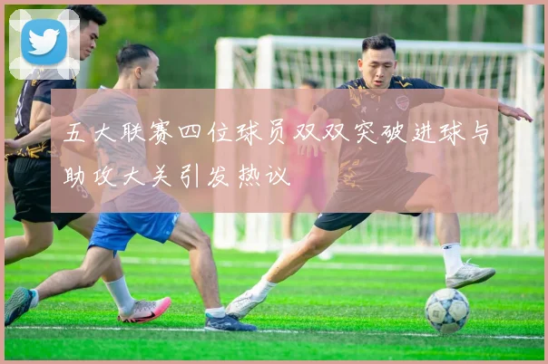 五大联赛四位球员双双突破进球与助攻大关引发热议
