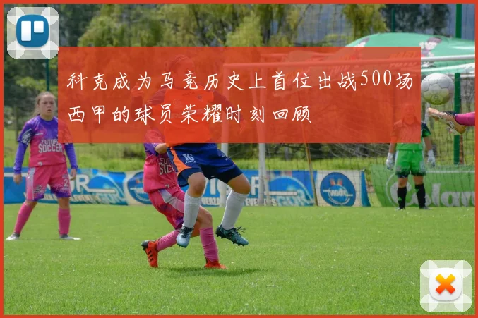 科克成为马竞历史上首位出战500场西甲的球员荣耀时刻回顾
