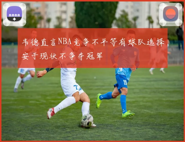 韦德直言NBA竞争不平等有球队选择安于现状不争夺冠军