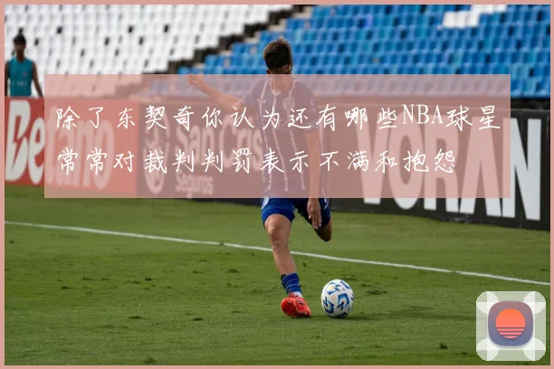除了东契奇你认为还有哪些NBA球星常常对裁判判罚表示不满和抱怨