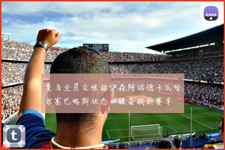 皇马全员合练赫伊森阿诺德卡瓦哈尔塞巴略斯状态回暖备战新赛季