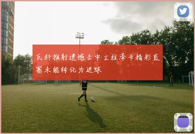 瓦科推射遗憾击中立柱泽卡精彩直塞未能转化为进球