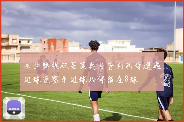 米兰锋线双星莱奥与普利西奇遭遇进球荒赛季进球均停留在8球