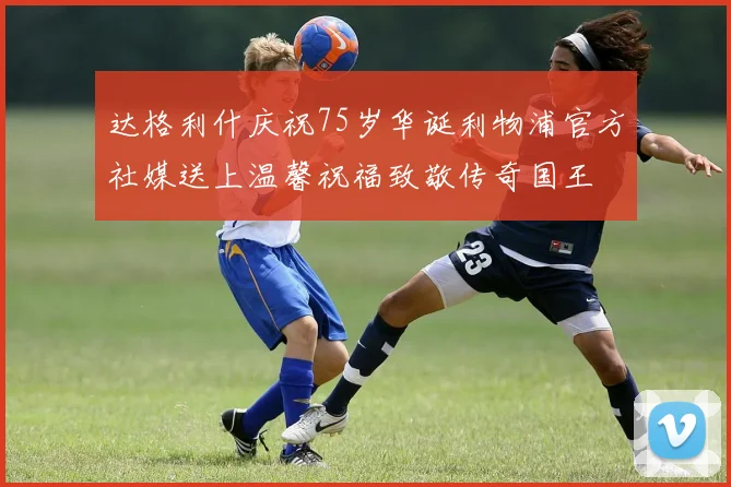 达格利什庆祝75岁华诞利物浦官方社媒送上温馨祝福致敬传奇国王