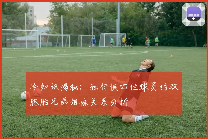 冷知识揭秘：独行侠四位球员的双胞胎兄弟姐妹关系分析
