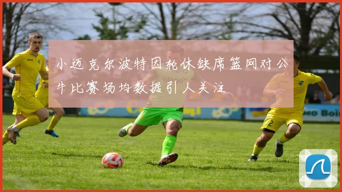 小迈克尔波特因轮休缺席篮网对公牛比赛场均数据引人关注