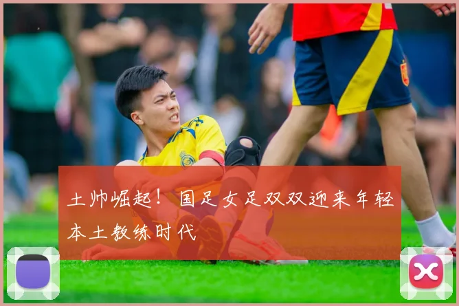 土帅崛起！国足女足双双迎来年轻本土教练时代