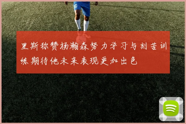 里斯称赞杨瀚森努力学习与刻苦训练期待他未来表现更加出色