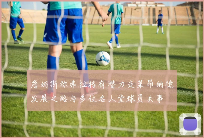 詹姆斯称弗拉格有潜力走莱昂纳德发展之路与多位名人堂球员共事