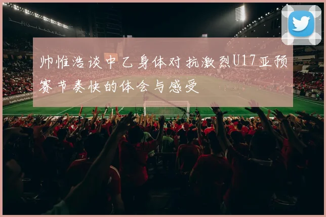 帅惟浩谈中乙身体对抗激烈U17亚预赛节奏快的体会与感受